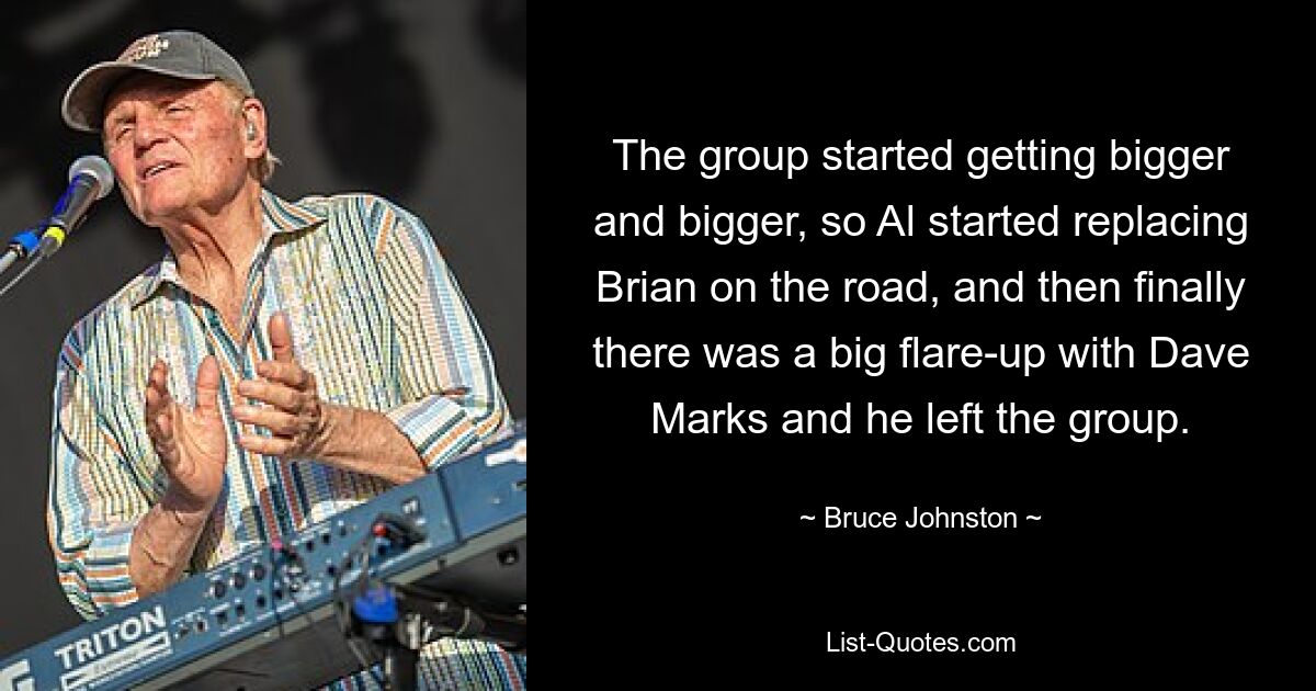 The group started getting bigger and bigger, so Al started replacing Brian on the road, and then finally there was a big flare-up with Dave Marks and he left the group. — © Bruce Johnston