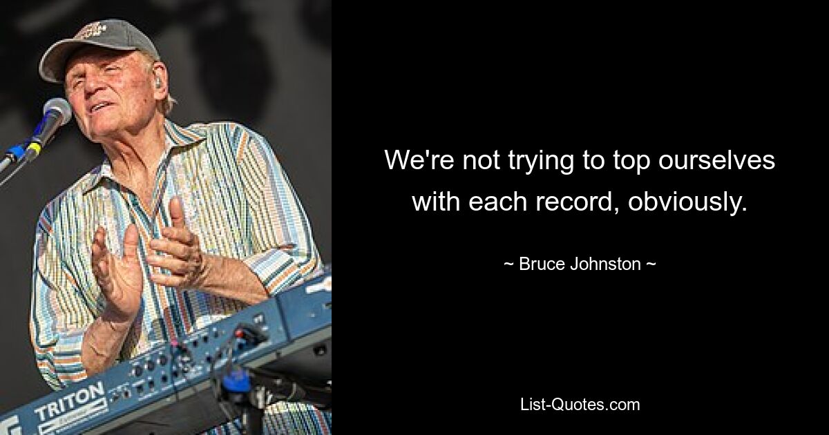 We're not trying to top ourselves with each record, obviously. — © Bruce Johnston