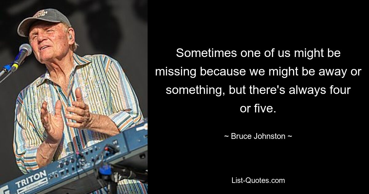 Sometimes one of us might be missing because we might be away or something, but there's always four or five. — © Bruce Johnston