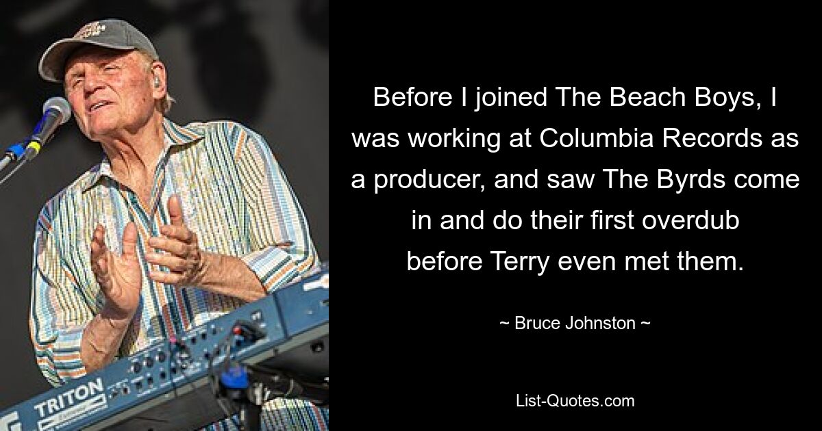 Before I joined The Beach Boys, I was working at Columbia Records as a producer, and saw The Byrds come in and do their first overdub before Terry even met them. — © Bruce Johnston