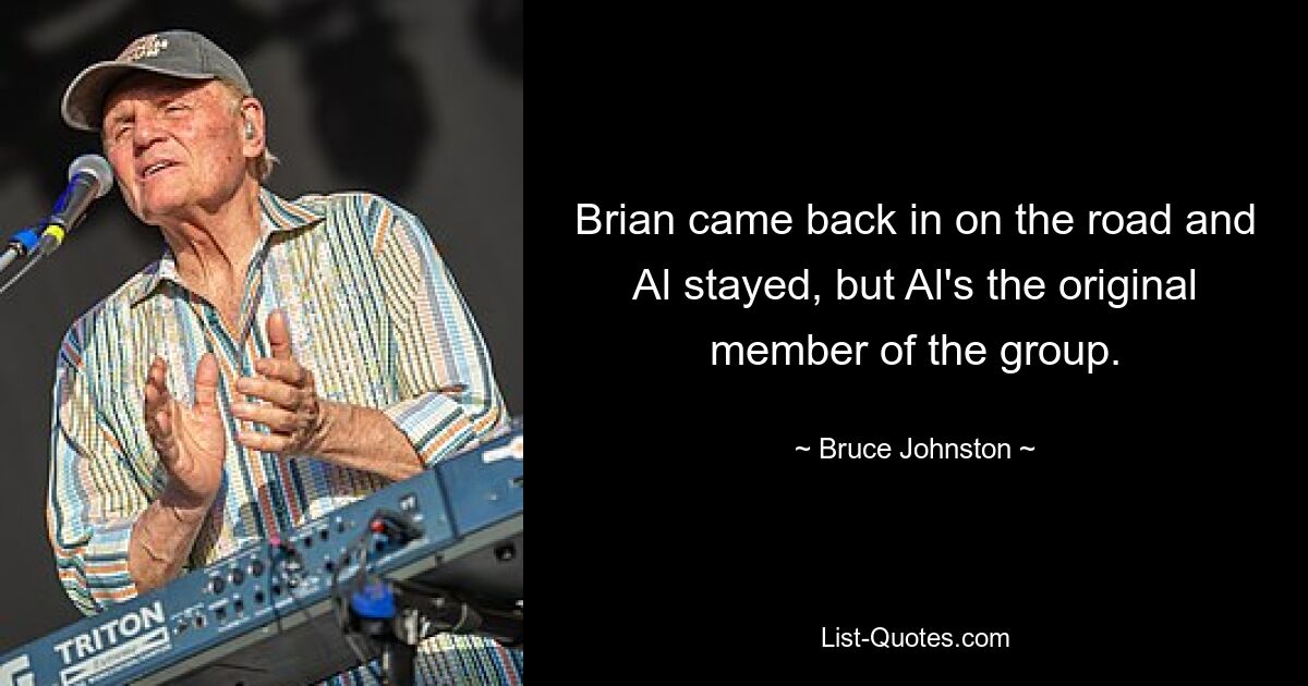 Brian came back in on the road and Al stayed, but Al's the original member of the group. — © Bruce Johnston