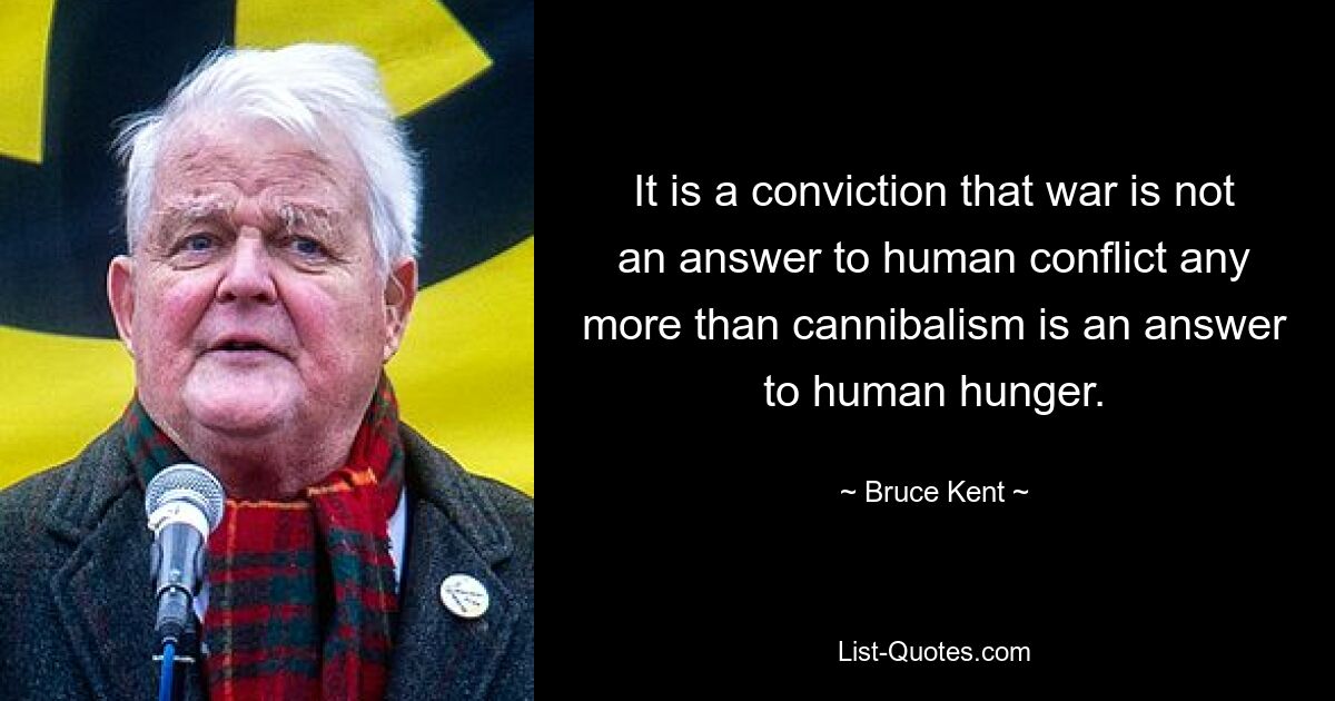 It is a conviction that war is not an answer to human conflict any more than cannibalism is an answer to human hunger. — © Bruce Kent