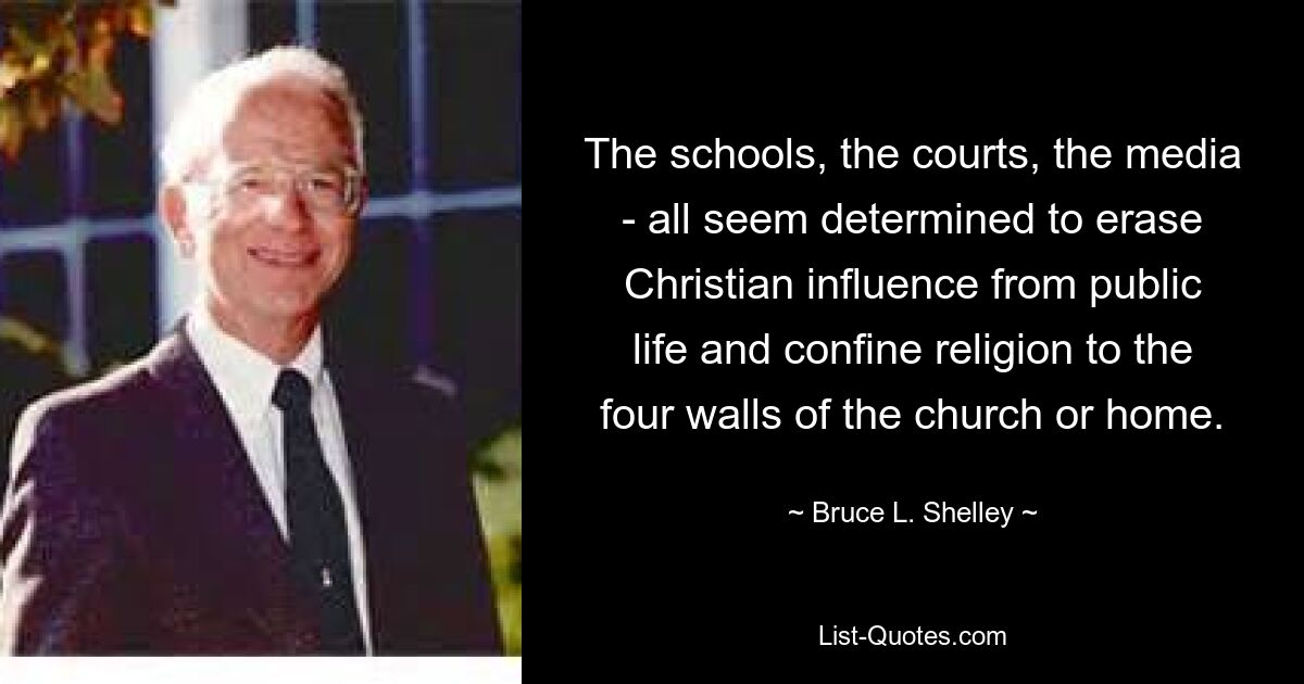 The schools, the courts, the media - all seem determined to erase Christian influence from public life and confine religion to the four walls of the church or home. — © Bruce L. Shelley