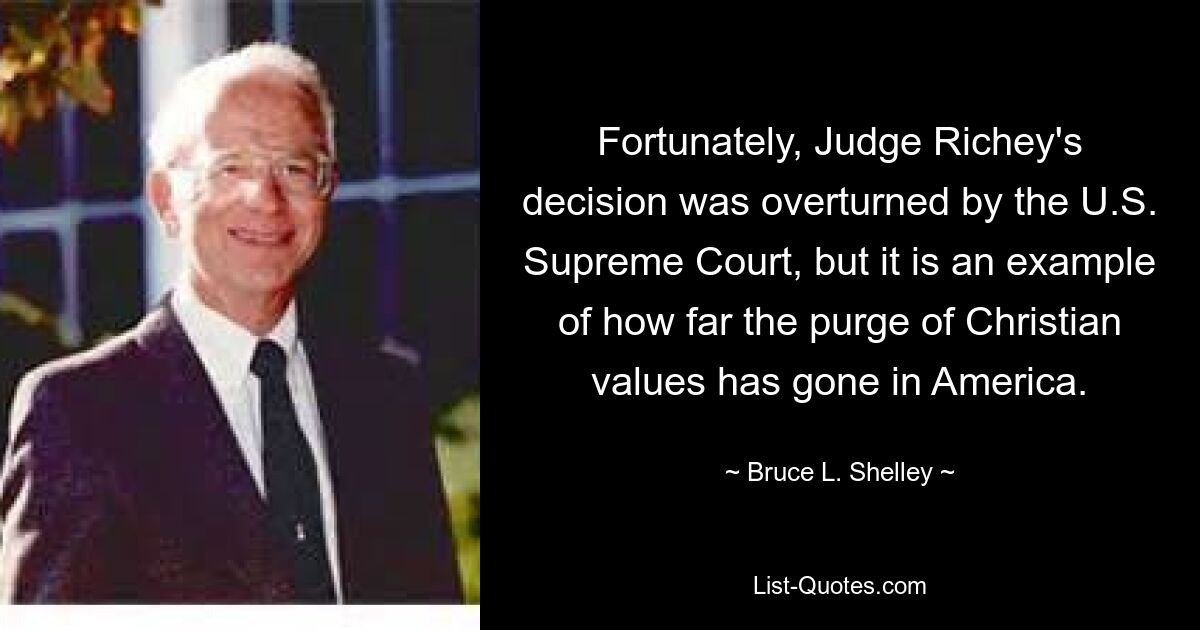 Fortunately, Judge Richey's decision was overturned by the U.S. Supreme Court, but it is an example of how far the purge of Christian values has gone in America. — © Bruce L. Shelley