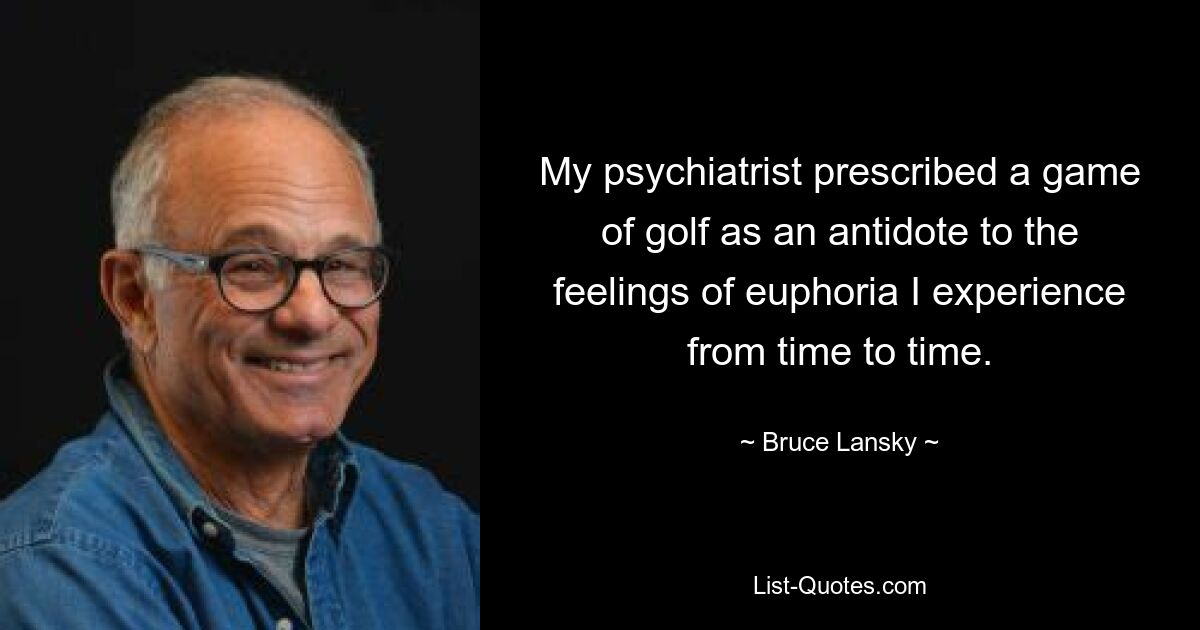 My psychiatrist prescribed a game of golf as an antidote to the feelings of euphoria I experience from time to time. — © Bruce Lansky