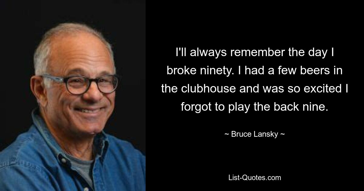 I'll always remember the day I broke ninety. I had a few beers in the clubhouse and was so excited I forgot to play the back nine. — © Bruce Lansky