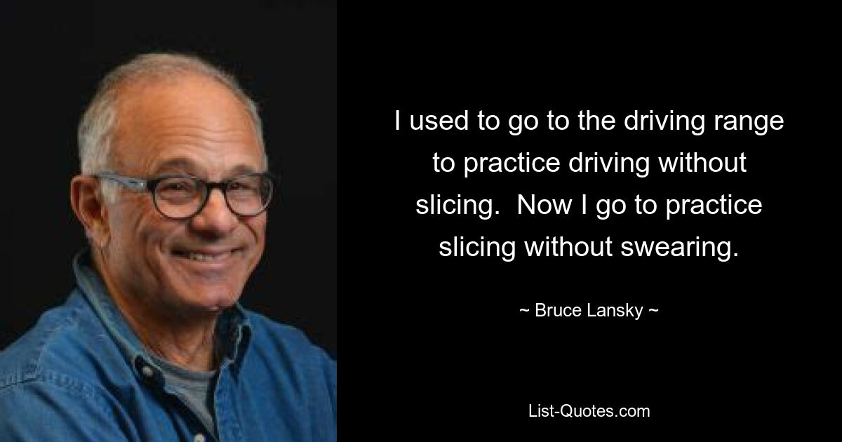 I used to go to the driving range to practice driving without slicing.  Now I go to practice slicing without swearing. — © Bruce Lansky