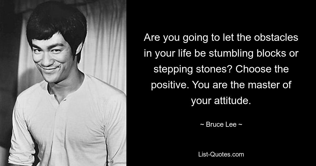 Are you going to let the obstacles in your life be stumbling blocks or stepping stones? Choose the positive. You are the master of your attitude. — © Bruce Lee