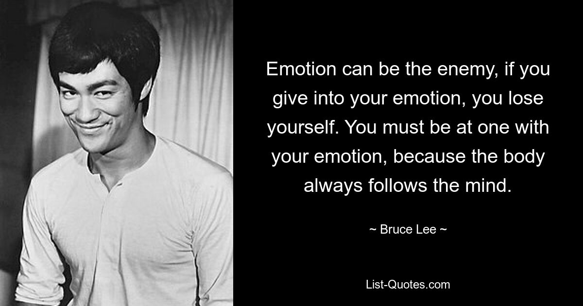 Emotion can be the enemy, if you give into your emotion, you lose yourself. You must be at one with your emotion, because the body always follows the mind. — © Bruce Lee