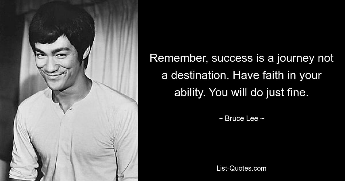 Remember, success is a journey not a destination. Have faith in your ability. You will do just fine. — © Bruce Lee