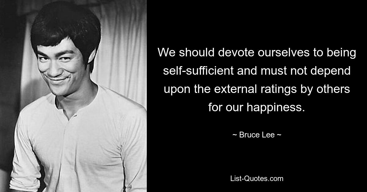 We should devote ourselves to being self-sufficient and must not depend upon the external ratings by others for our happiness. — © Bruce Lee