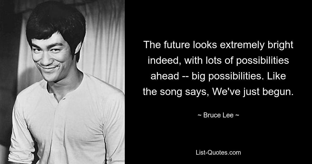 The future looks extremely bright indeed, with lots of possibilities ahead -- big possibilities. Like the song says, We've just begun. — © Bruce Lee