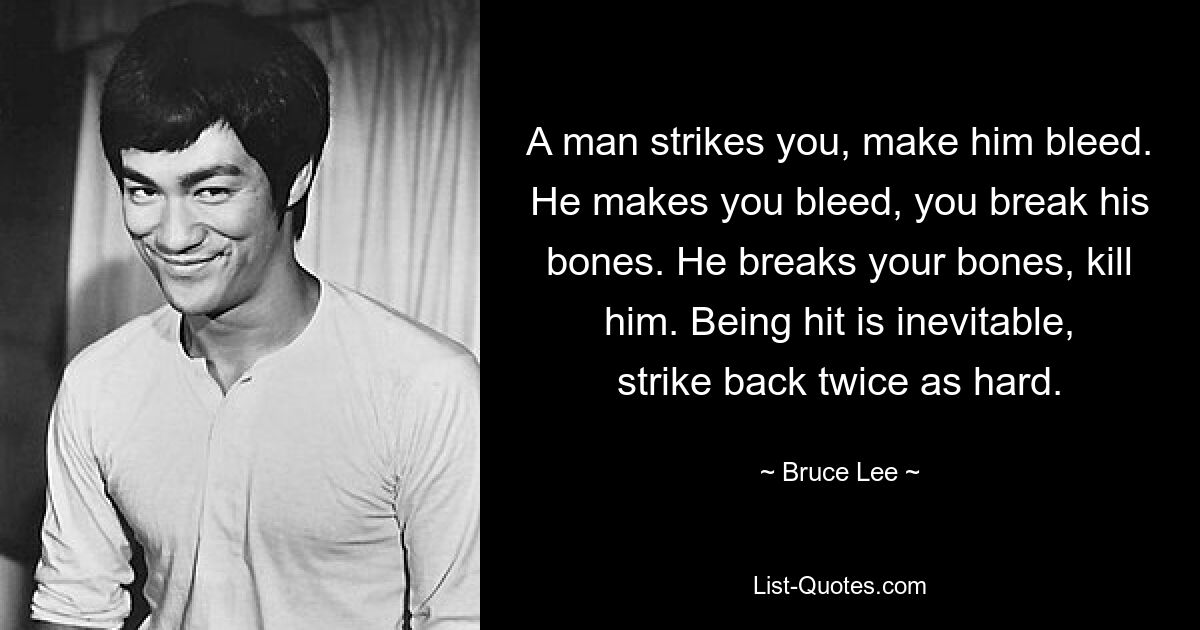 A man strikes you, make him bleed. He makes you bleed, you break his bones. He breaks your bones, kill him. Being hit is inevitable, strike back twice as hard. — © Bruce Lee