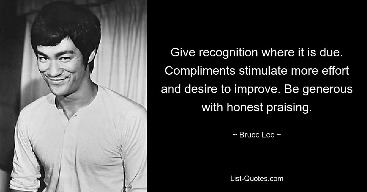 Give recognition where it is due. Compliments stimulate more effort and desire to improve. Be generous with honest praising. — © Bruce Lee