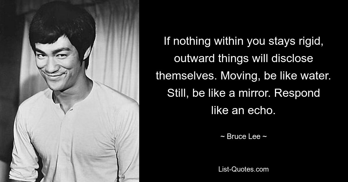 If nothing within you stays rigid, outward things will disclose themselves. Moving, be like water. Still, be like a mirror. Respond like an echo. — © Bruce Lee