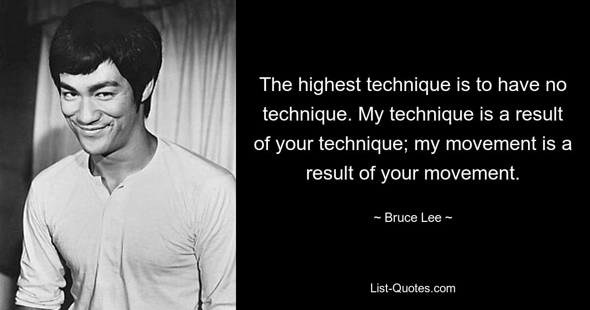 The highest technique is to have no technique. My technique is a result of your technique; my movement is a result of your movement. — © Bruce Lee