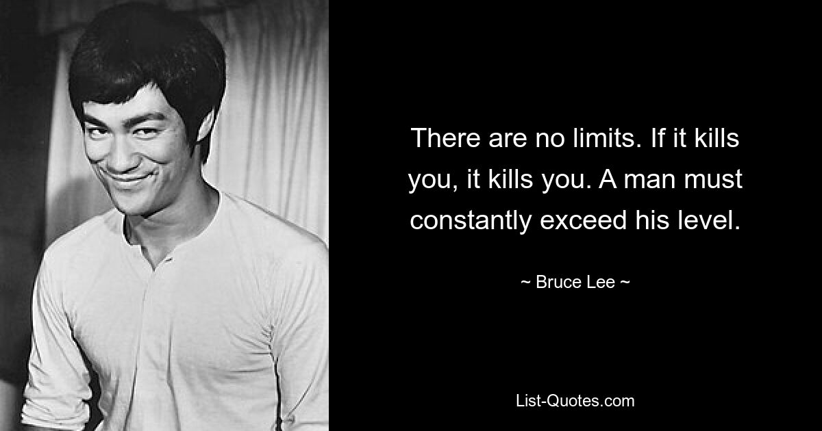 There are no limits. If it kills you, it kills you. A man must constantly exceed his level. — © Bruce Lee