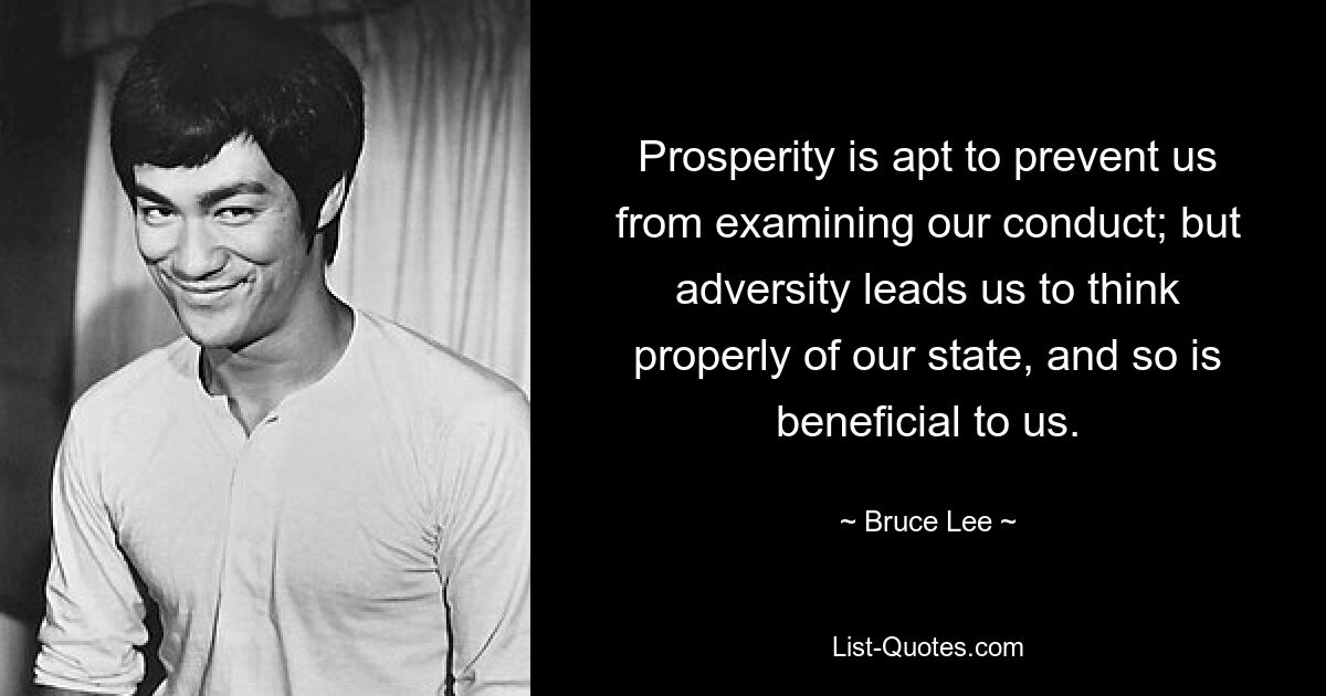 Prosperity is apt to prevent us from examining our conduct; but adversity leads us to think properly of our state, and so is beneficial to us. — © Bruce Lee