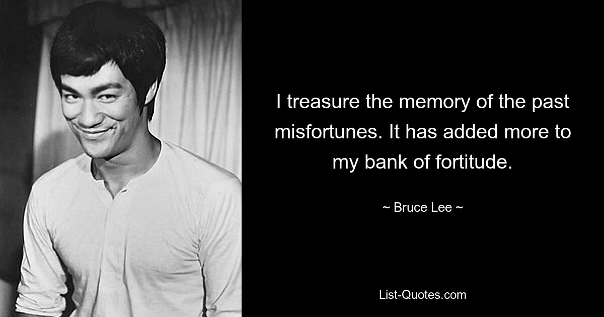 I treasure the memory of the past misfortunes. It has added more to my bank of fortitude. — © Bruce Lee