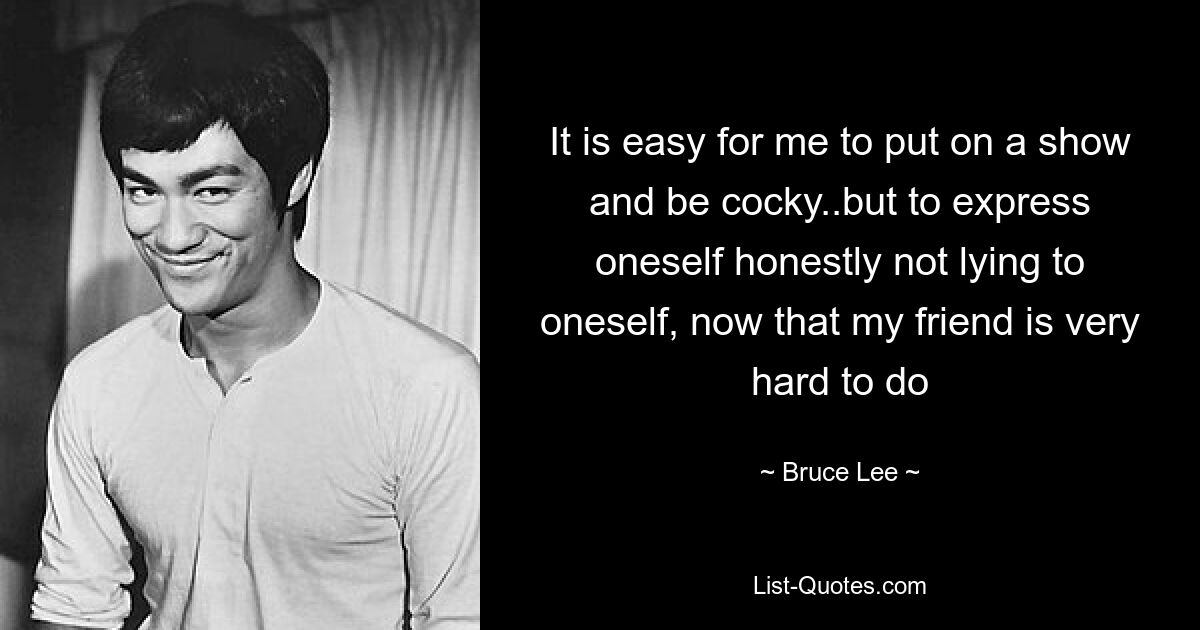 It is easy for me to put on a show and be cocky..but to express oneself honestly not lying to oneself, now that my friend is very hard to do — © Bruce Lee