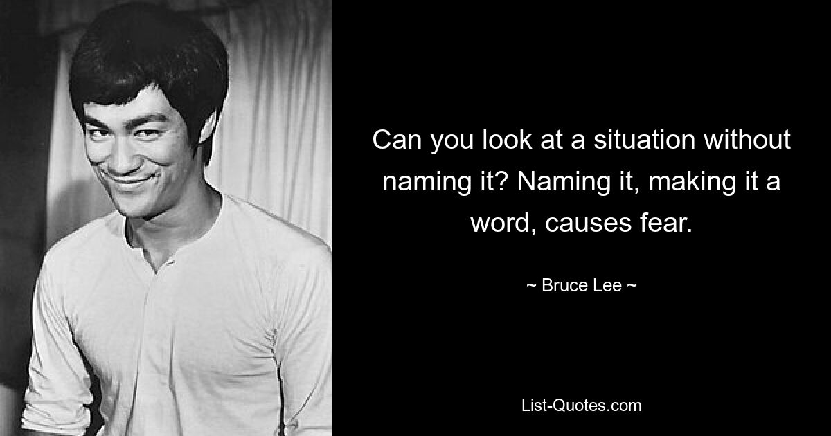 Can you look at a situation without naming it? Naming it, making it a word, causes fear. — © Bruce Lee