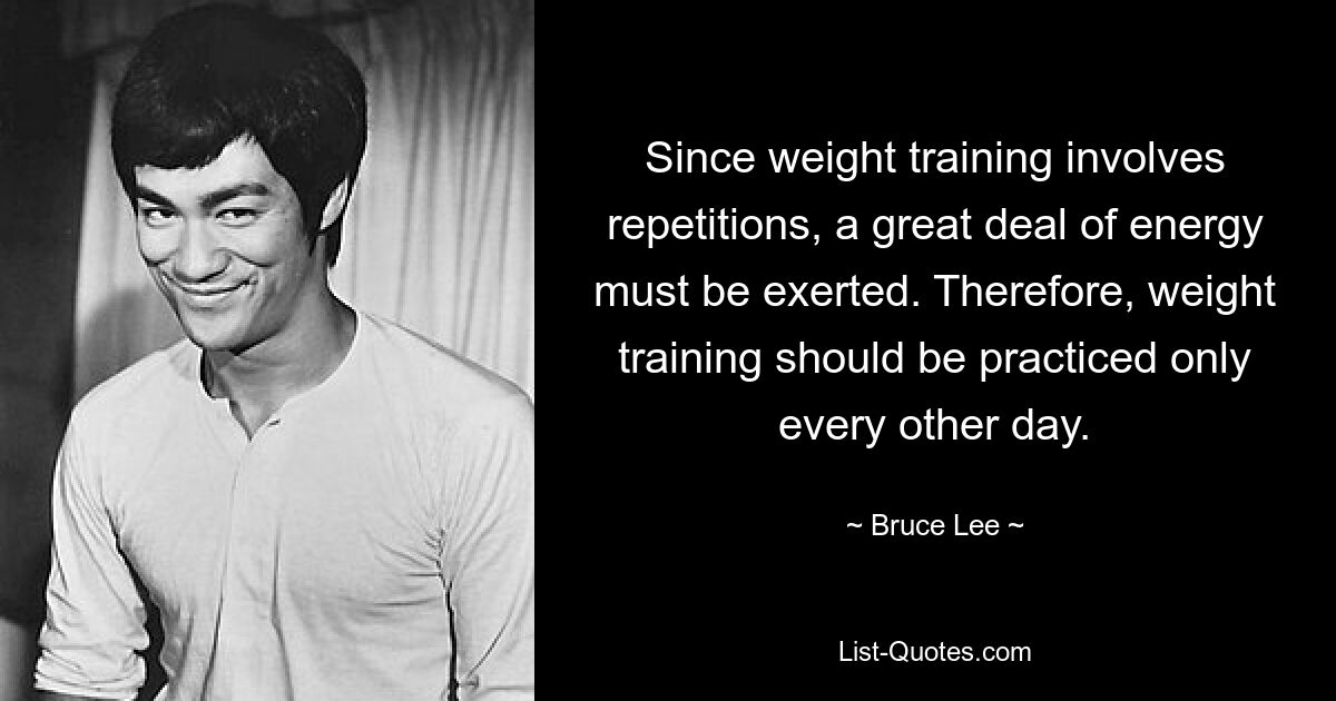 Since weight training involves repetitions, a great deal of energy must be exerted. Therefore, weight training should be practiced only every other day. — © Bruce Lee