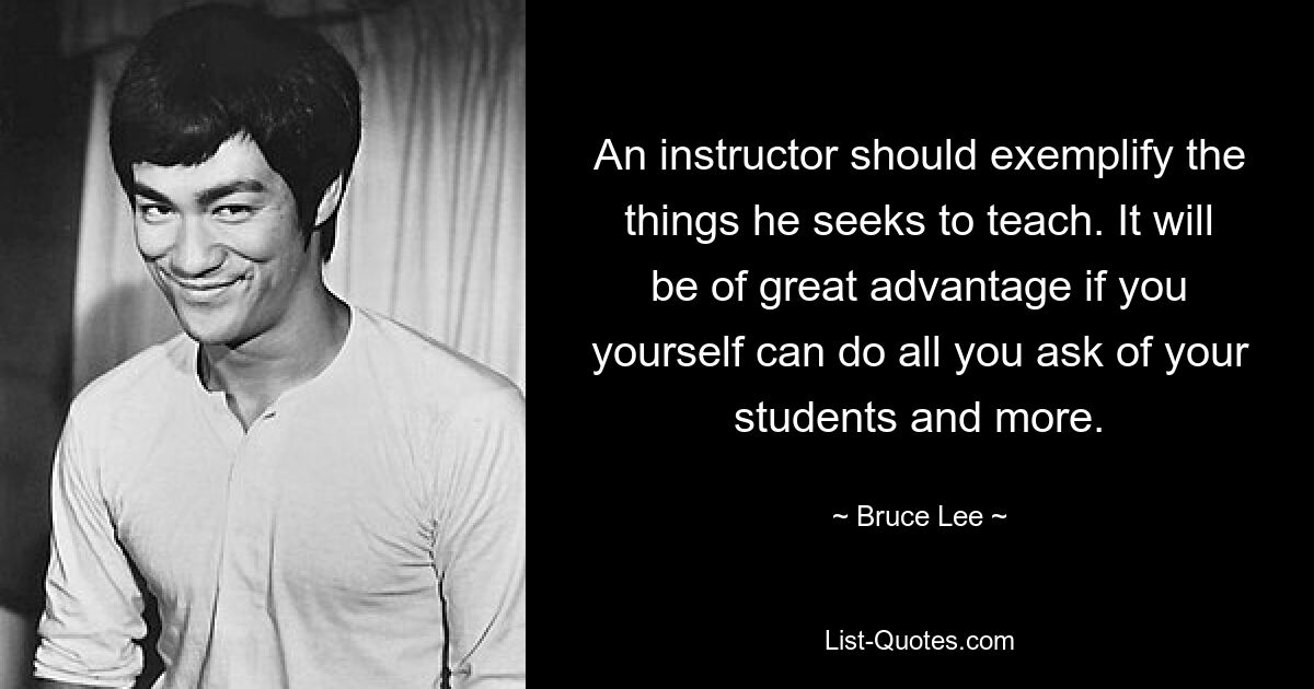 An instructor should exemplify the things he seeks to teach. It will be of great advantage if you yourself can do all you ask of your students and more. — © Bruce Lee