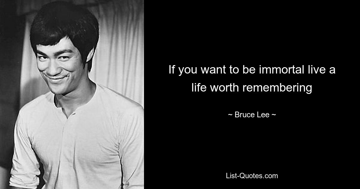 If you want to be immortal live a life worth remembering — © Bruce Lee