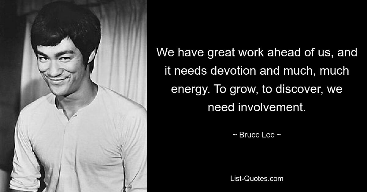 We have great work ahead of us, and it needs devotion and much, much energy. To grow, to discover, we need involvement. — © Bruce Lee