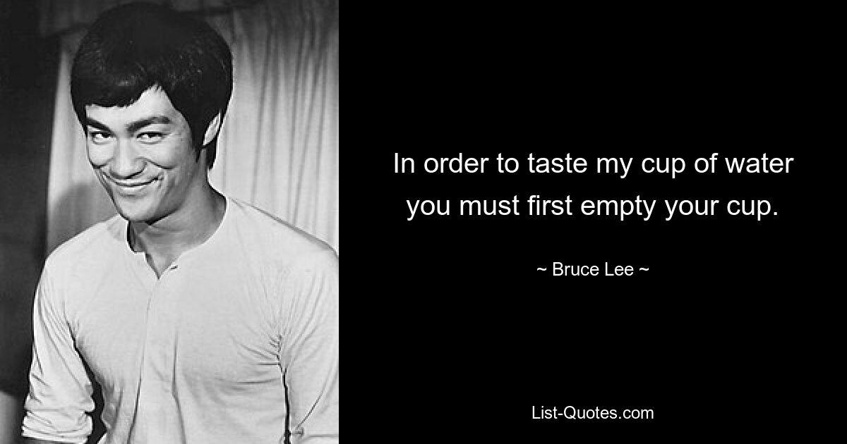 In order to taste my cup of water you must first empty your cup. — © Bruce Lee