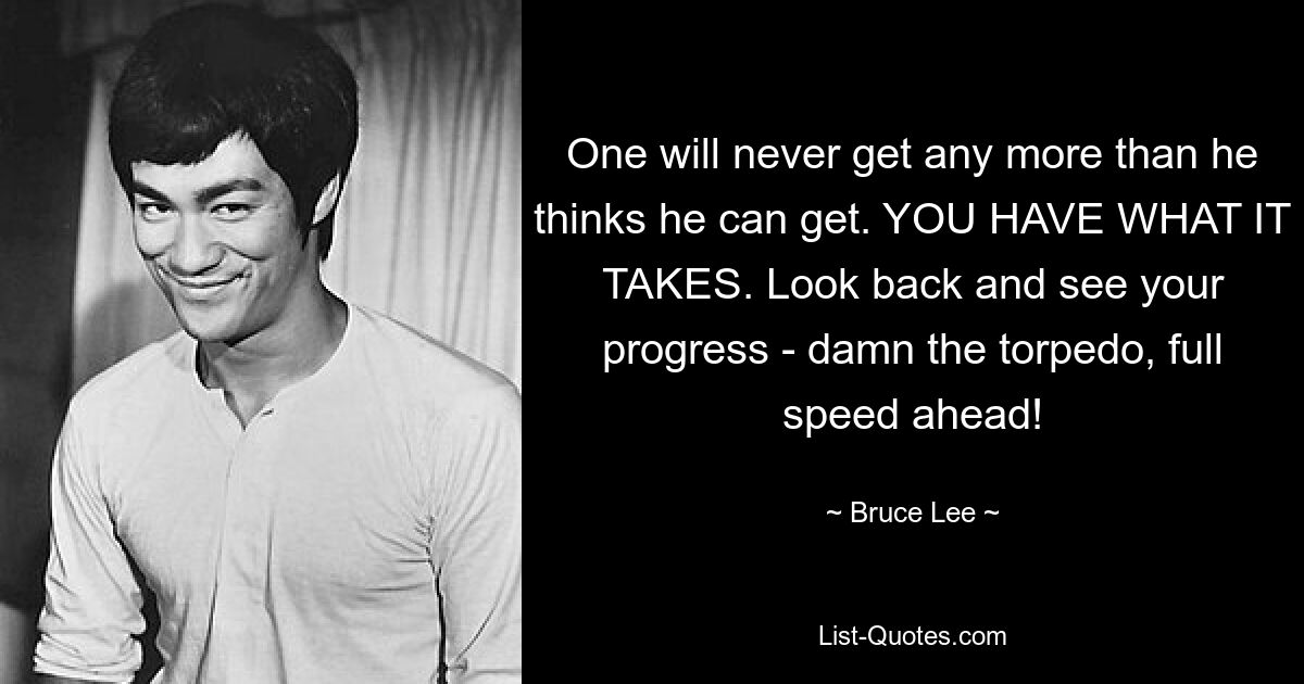 One will never get any more than he thinks he can get. YOU HAVE WHAT IT TAKES. Look back and see your progress - damn the torpedo, full speed ahead! — © Bruce Lee