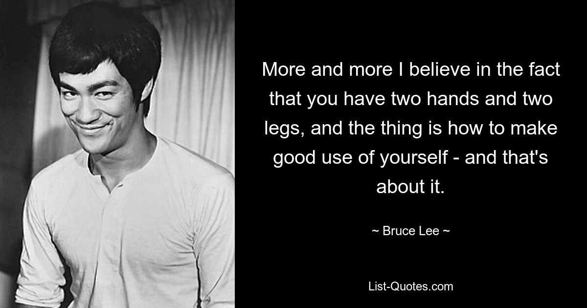 More and more I believe in the fact that you have two hands and two legs, and the thing is how to make good use of yourself - and that's about it. — © Bruce Lee