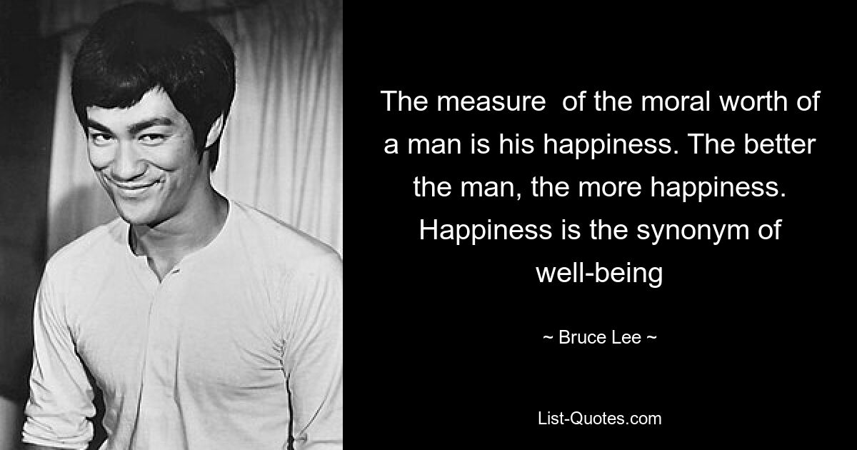 The measure  of the moral worth of a man is his happiness. The better the man, the more happiness. Happiness is the synonym of well-being — © Bruce Lee