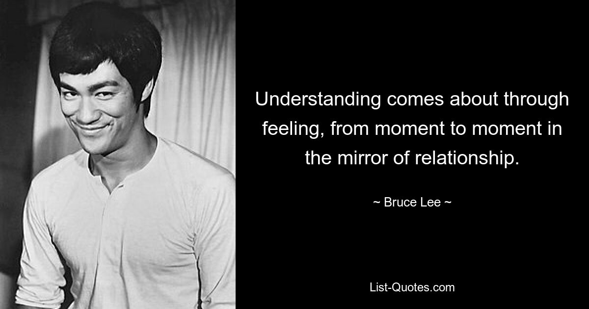 Understanding comes about through feeling, from moment to moment in the mirror of relationship. — © Bruce Lee