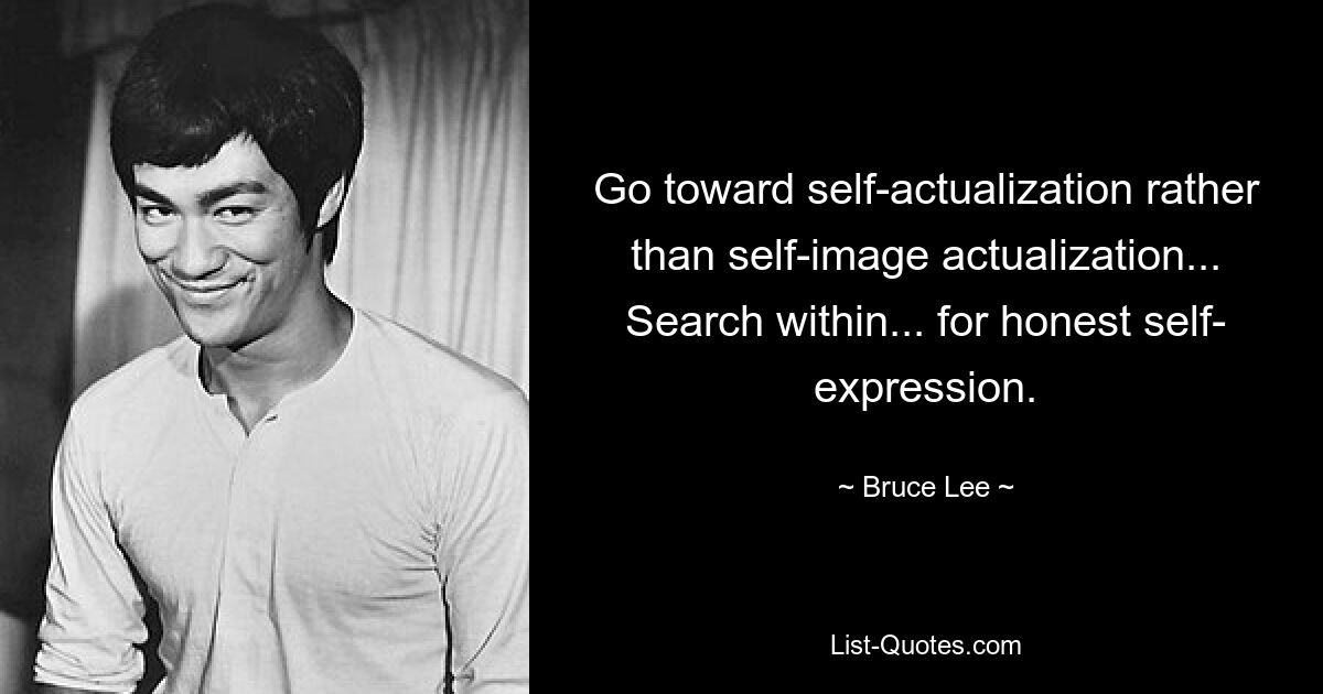 Go toward self-actualization rather than self-image actualization... Search within... for honest self- expression. — © Bruce Lee