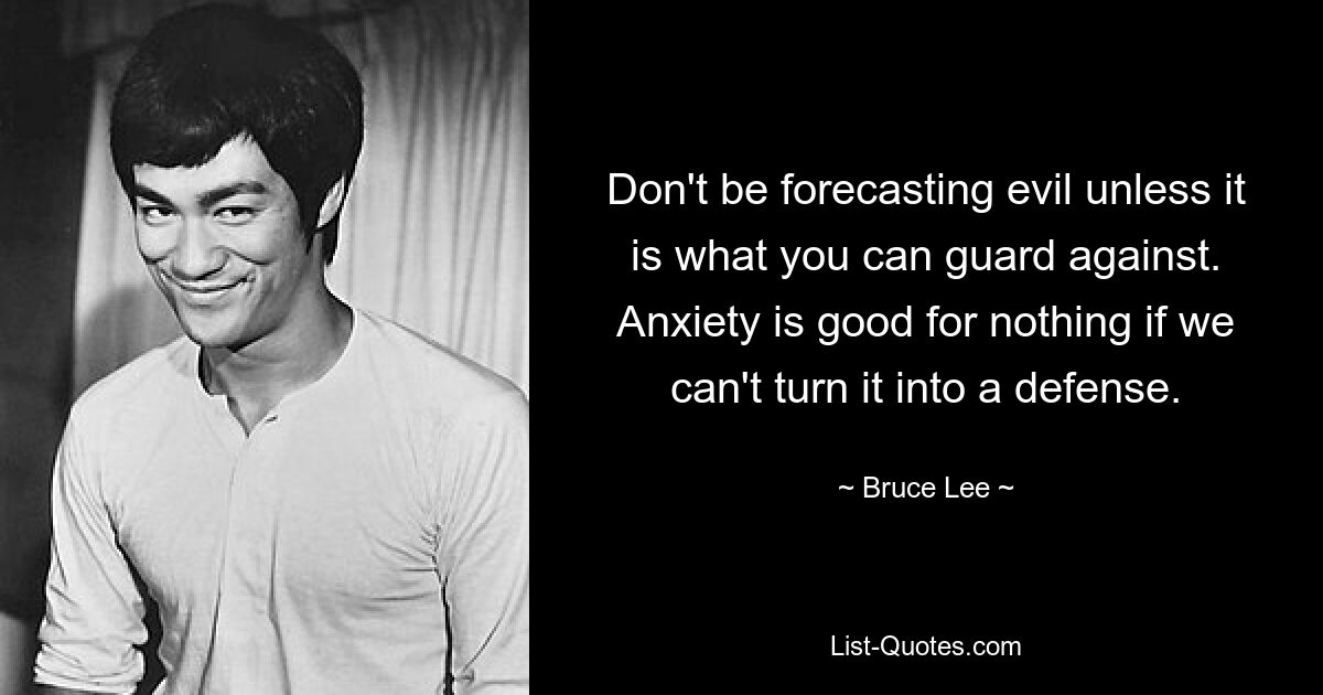 Don't be forecasting evil unless it is what you can guard against. Anxiety is good for nothing if we can't turn it into a defense. — © Bruce Lee