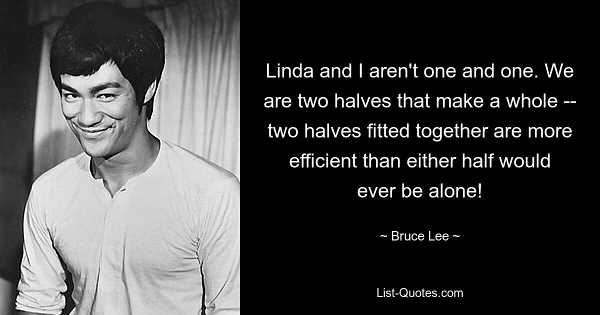 Linda and I aren't one and one. We are two halves that make a whole -- two halves fitted together are more efficient than either half would ever be alone! — © Bruce Lee