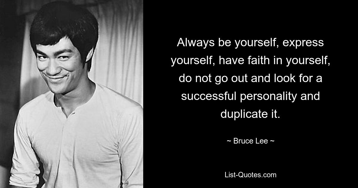 Always be yourself, express yourself, have faith in yourself, do not go out and look for a successful personality and duplicate it. — © Bruce Lee