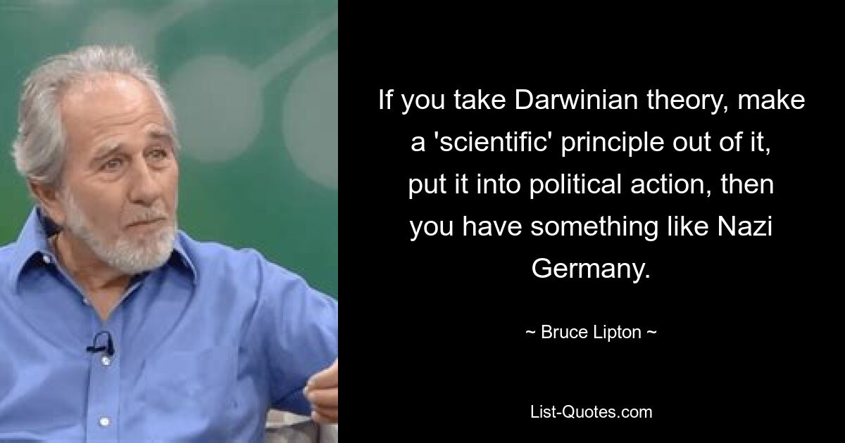 If you take Darwinian theory, make a 'scientific' principle out of it, put it into political action, then you have something like Nazi Germany. — © Bruce Lipton