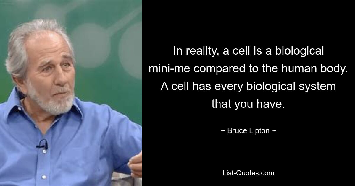 In reality, a cell is a biological mini-me compared to the human body. A cell has every biological system that you have. — © Bruce Lipton