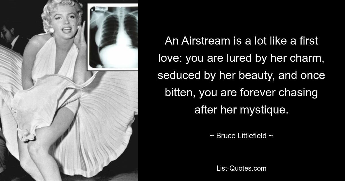 An Airstream is a lot like a first love: you are lured by her charm, seduced by her beauty, and once bitten, you are forever chasing after her mystique. — © Bruce Littlefield