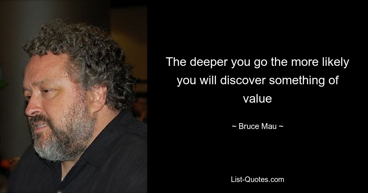 The deeper you go the more likely you will discover something of value — © Bruce Mau