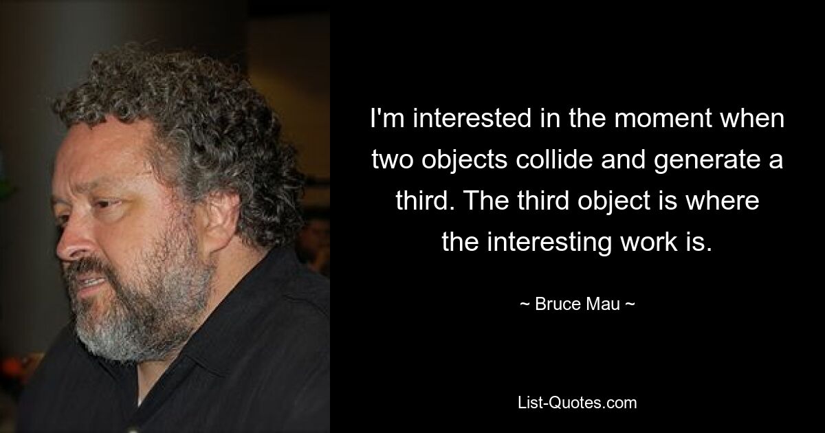 I'm interested in the moment when two objects collide and generate a third. The third object is where the interesting work is. — © Bruce Mau