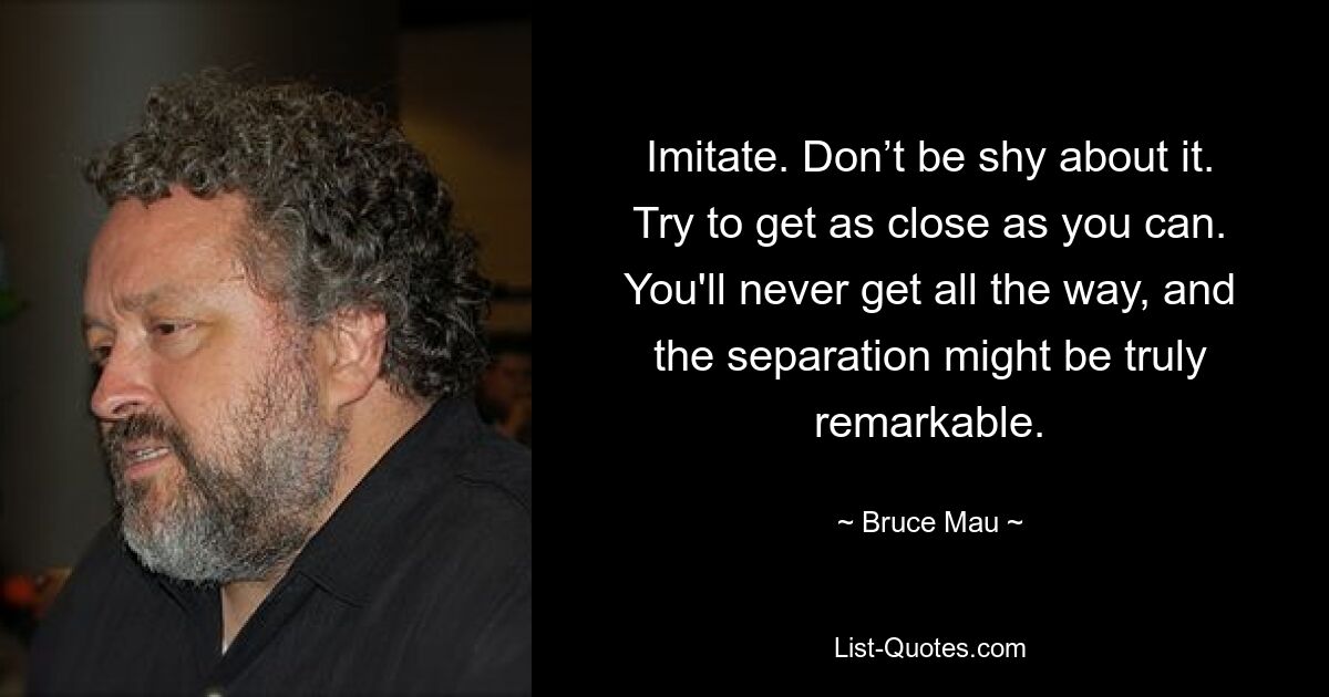 Imitate. Don’t be shy about it. Try to get as close as you can. You'll never get all the way, and the separation might be truly remarkable. — © Bruce Mau