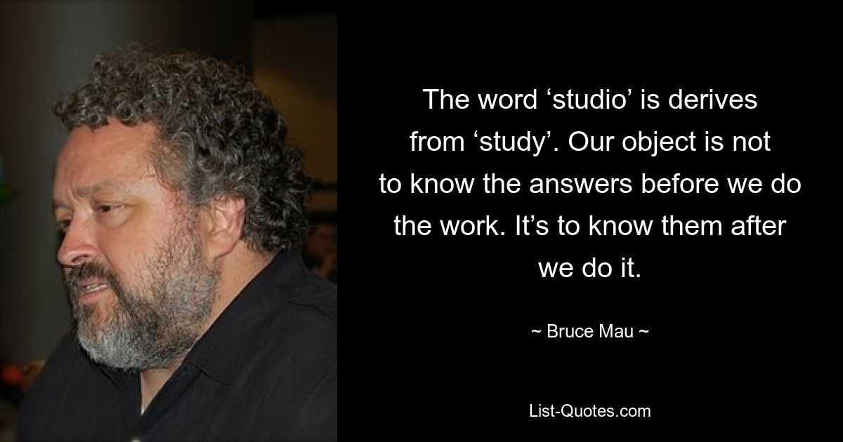 The word ‘studio’ is derives from ‘study’. Our object is not to know the answers before we do the work. It’s to know them after we do it. — © Bruce Mau