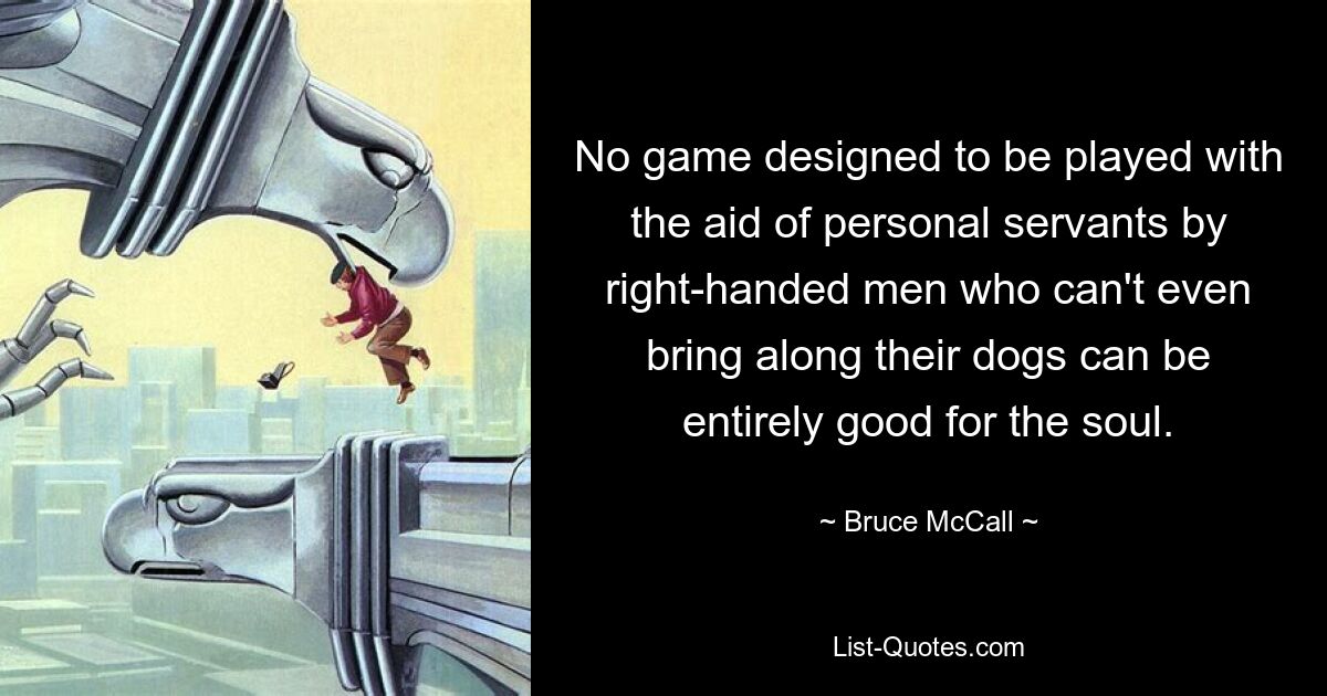 No game designed to be played with the aid of personal servants by right-handed men who can't even bring along their dogs can be entirely good for the soul. — © Bruce McCall