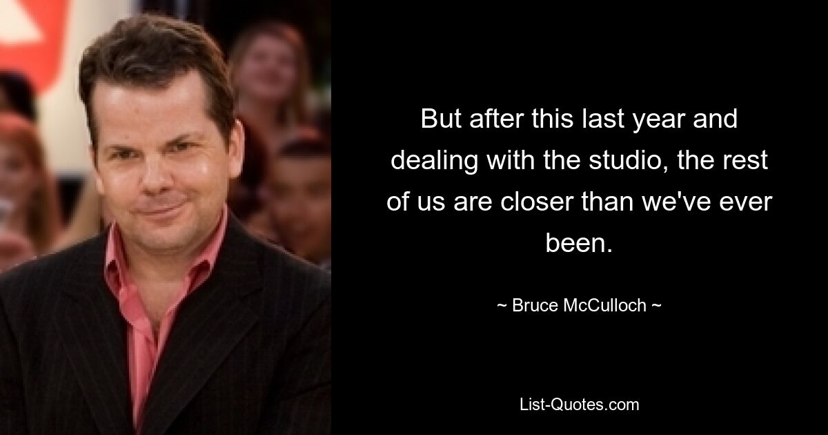 But after this last year and dealing with the studio, the rest of us are closer than we've ever been. — © Bruce McCulloch