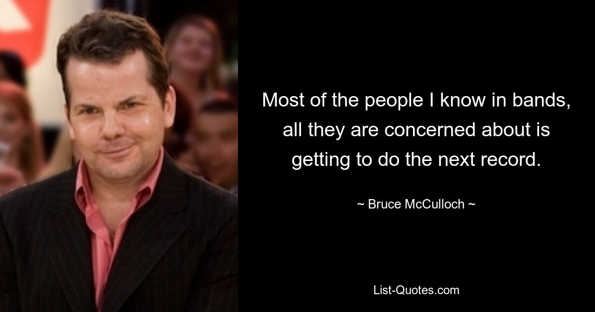 Most of the people I know in bands, all they are concerned about is getting to do the next record. — © Bruce McCulloch