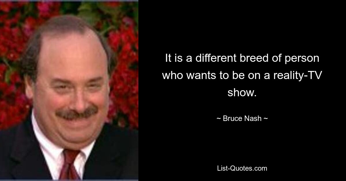 It is a different breed of person who wants to be on a reality-TV show. — © Bruce Nash