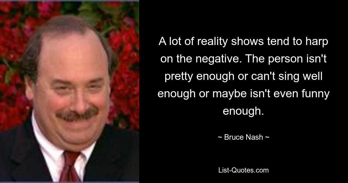 A lot of reality shows tend to harp on the negative. The person isn't pretty enough or can't sing well enough or maybe isn't even funny enough. — © Bruce Nash